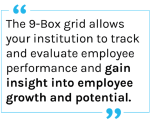 The 9-Box grid allows your institution to track and evaluate employee performance and gain insight into employee growth and potential. 