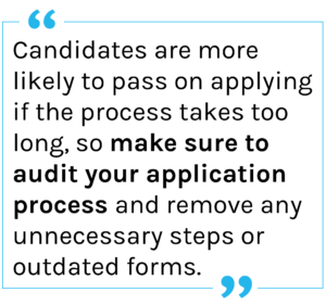 Quote: Candidates are more likely to pass on applying if the process takes too long, so make sure to audit your application process and remove any unnecessary steps or outdated forms.