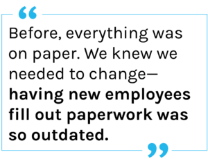 Quote: Before, everything was on paper. We knew we needed to change—having new employees fill out paperwork was so outdated.