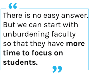 There is no easy 
answer. But we can 
start with unburdening 
faculty so that they 
have more time to focus on students.