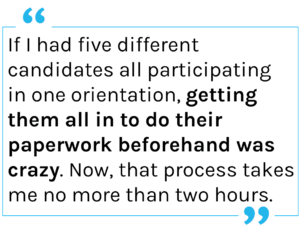 Quote: If I had five different candidates all participating in one orientation, getting them all in to do their paperwork beforehand was crazy. Now, that process takes me no more than two hours.